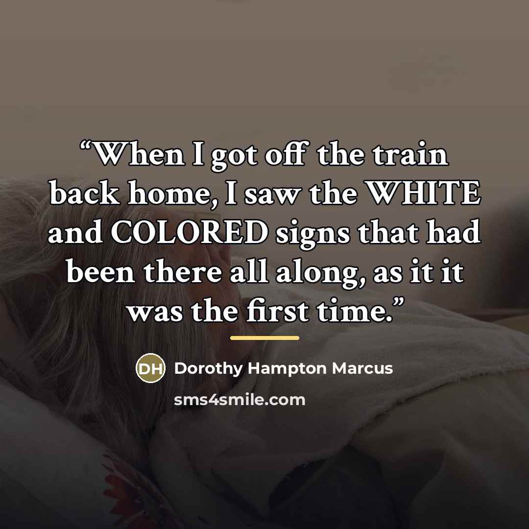 “When I got off the train back home, I saw the WHITE and COLORED signs that had been there all along, as it it was the first time.” quote by Dorothy Hampton Marcus