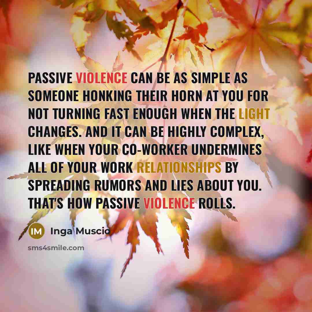 “Passive violence can be as simple as someone honking their horn at you for not turning fast enough when the light changes. And it can be highly complex, like when your co-worker undermines all of your work relationships by spreading rumors and lies about you. That's how passive violence rolls.” quote by Inga Muscio