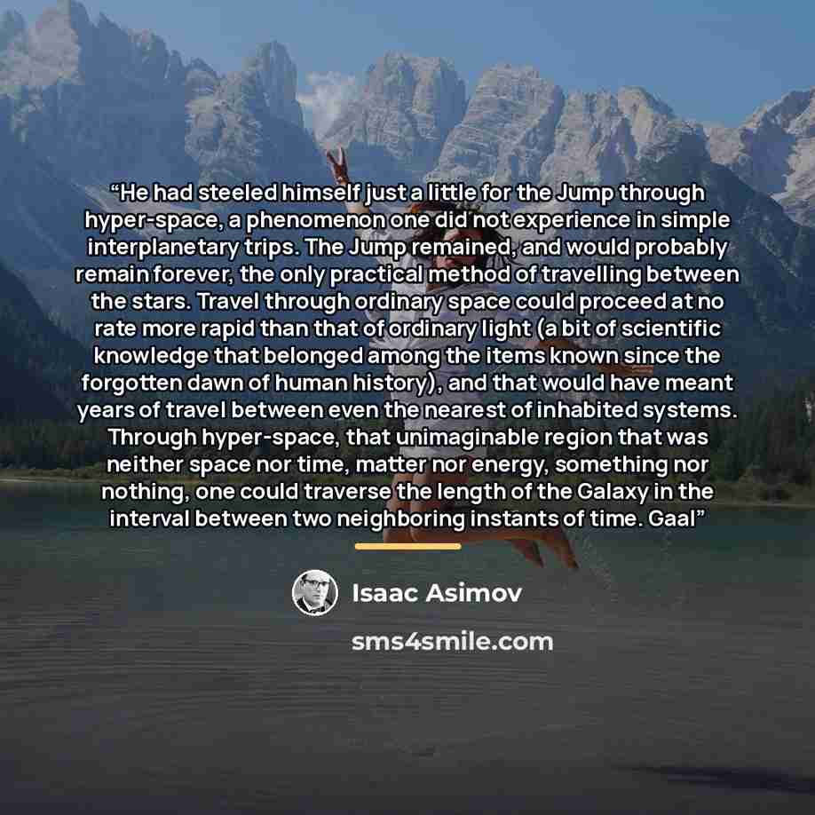 “He had steeled himself just a little for the Jump through hyper-space, a phenomenon one did not experience in simple interplanetary trips. The Jump remained, and would probably remain forever, the only practical method of travelling between the stars. Travel through ordinary space could proceed at…” quote by Isaac Asimov