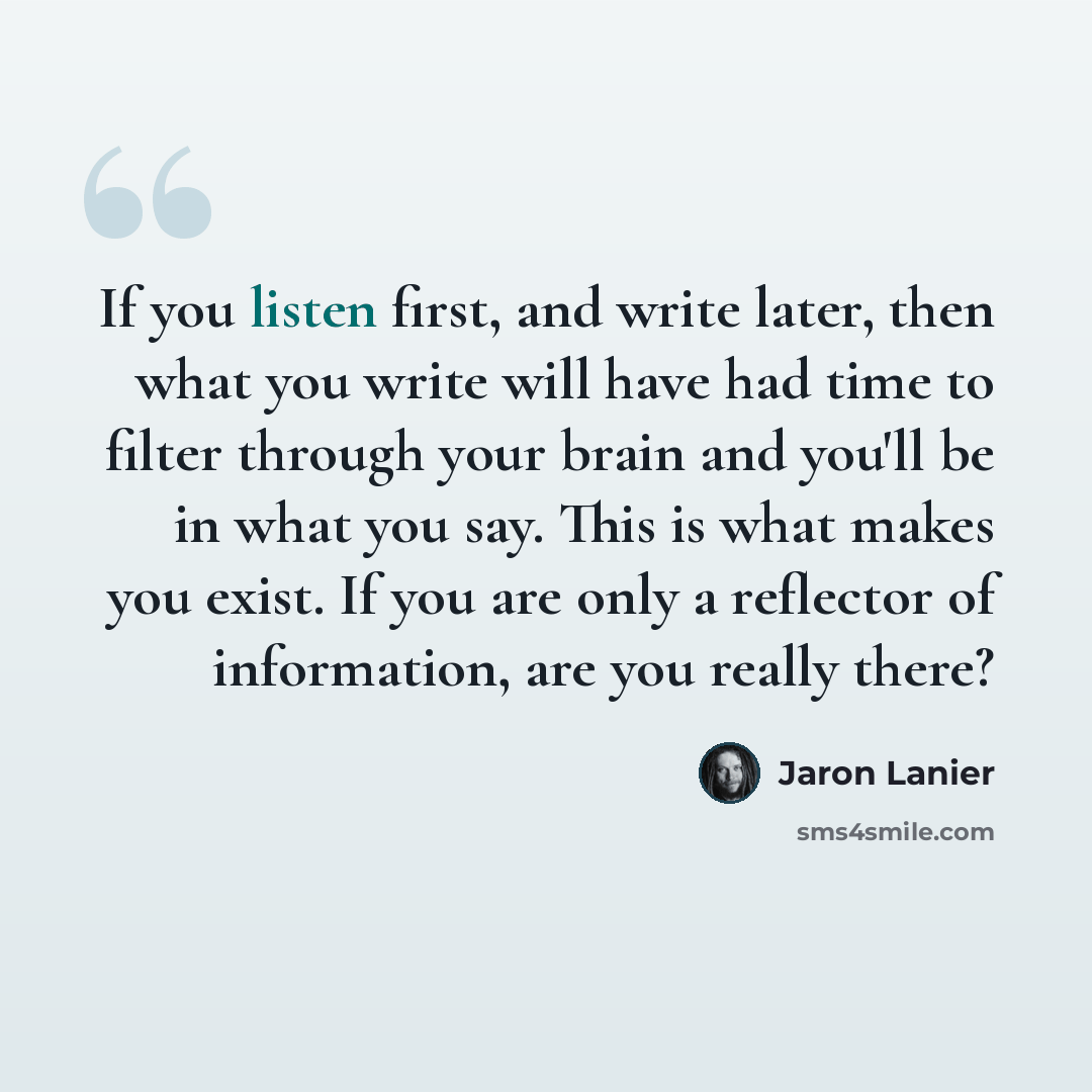 “If you listen first, and write later, then what you write will have had time to filter through your brain and you'll be in what you say. This is what makes you exist. If you are only a reflector of information, are you really there?” quote by Jaron Lanier