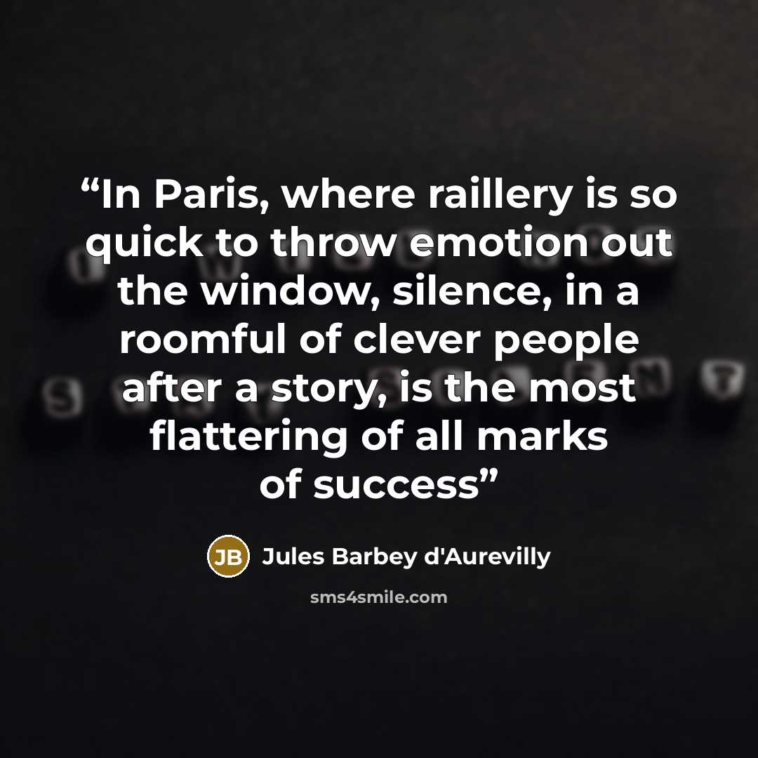 “In Paris, where raillery is so quick to throw emotion out the window, silence, in a roomful of clever people after a story, is the most flattering of all marks of success” quote by Jules Barbey d'Aurevilly