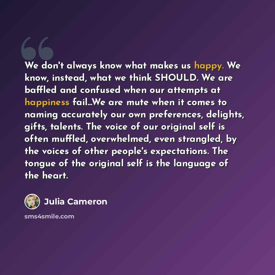 “We don't always know what makes us happy. We know, instead, what we think SHOULD. We are baffled and confused when our attempts at happiness fail...We are mute when it comes to naming accurately our own preferences, delights, gifts, talents. The voice of our original self is often muffled…” quote by Julia Cameron