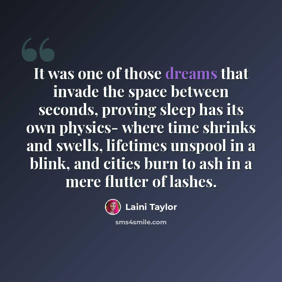 “It was one of those dreams that invade the space between seconds, proving sleep has its own physics- where time shrinks and swells, lifetimes unspool in a blink, and cities burn to ash in a mere flutter of lashes.” quote by Laini Taylor