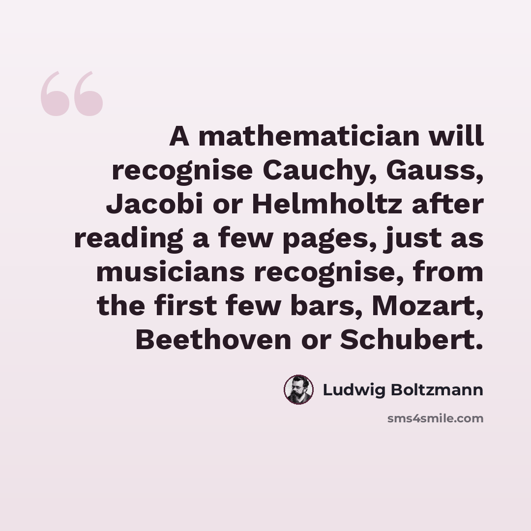 “A mathematician will recognise Cauchy, Gauss, Jacobi or Helmholtz after reading a few pages, just as musicians recognise, from the first few bars, Mozart, Beethoven or Schubert.” quote by Ludwig Boltzmann