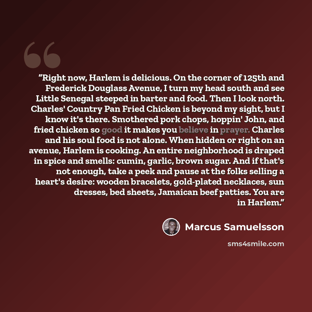“Right now, Harlem is delicious. On the corner of 125th and Frederick Douglass Avenue, I turn my head south and see Little Senegal steeped in barter and food. Then I look north. Charles' Country Pan Fried Chicken is beyond my sight, but I know it's there. Smothered pork chops, hoppin' John, and…” quote by Marcus Samuelsson
