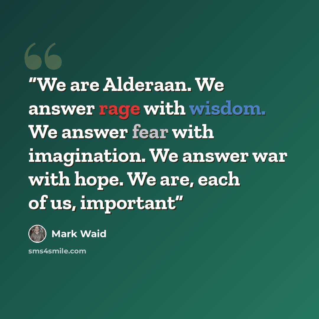 “We are Alderaan. We answer rage with wisdom. We answer fear with imagination. We answer war with hope. We are, each of us, important” quote by Mark Waid