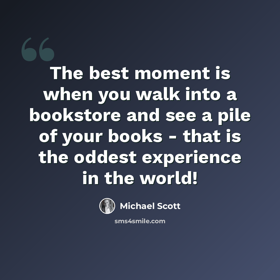 “The best moment is when you walk into a bookstore and see a pile of your books - that is the oddest experience in the world!” quote by Michael Scott