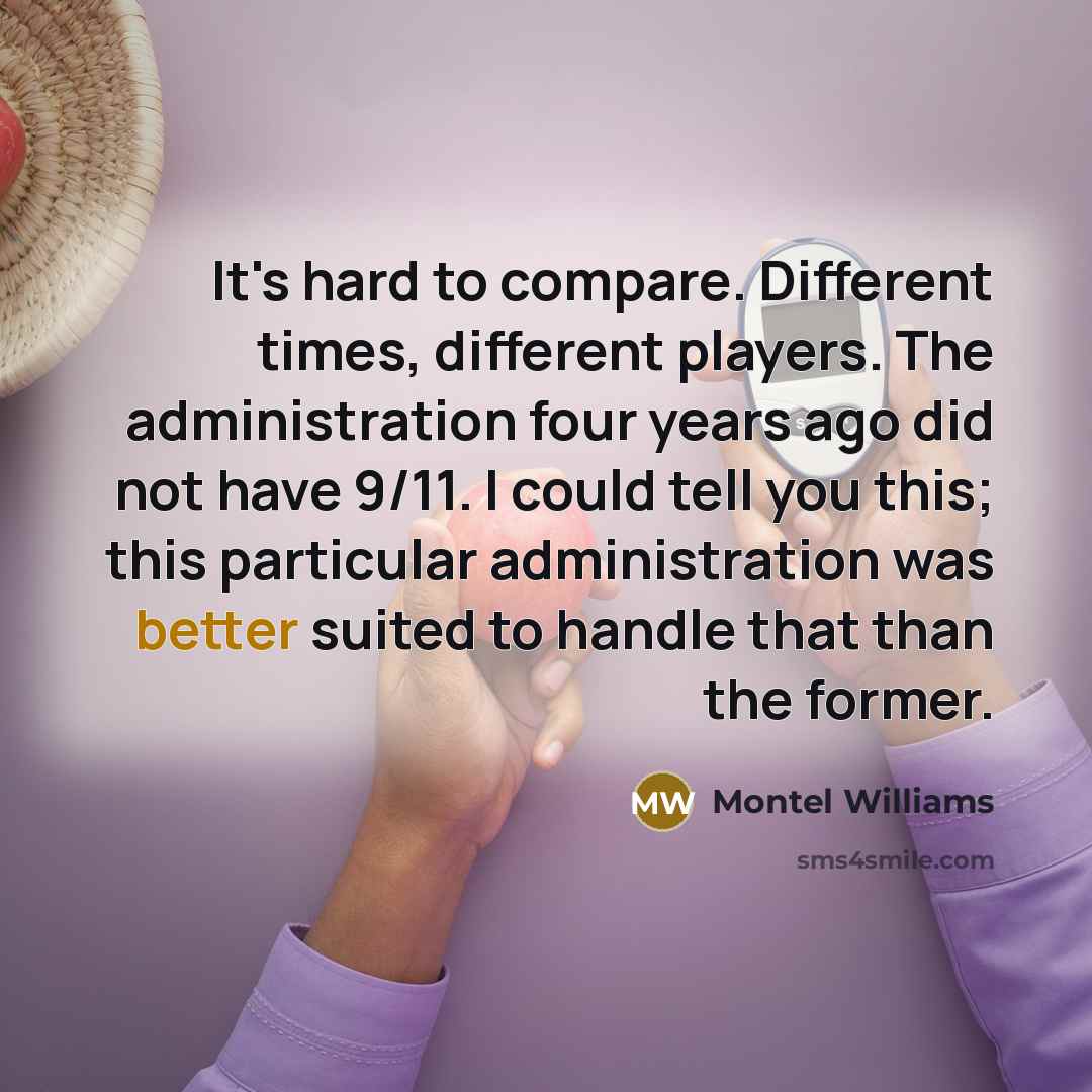 “It's hard to compare. Different times, different players. The administration four years ago did not have 9/11. I could tell you this; this particular administration was better suited to handle that than the former.” quote by Montel Williams