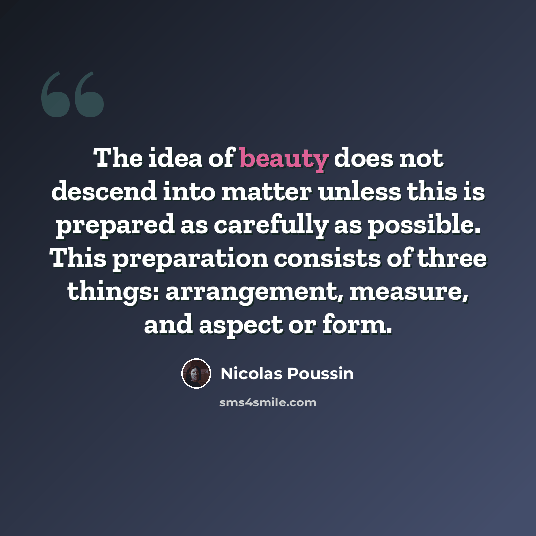 “The idea of beauty does not descend into matter unless this is prepared as carefully as possible. This preparation consists of three things: arrangement, measure, and aspect or form.” quote by Nicolas Poussin