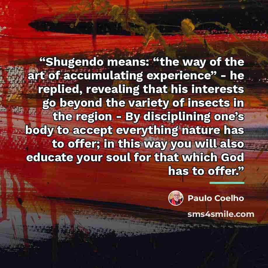 “Shugendo means: “the way of the art of accumulating experience” - he replied, revealing that his interests go beyond the variety of insects in the region - By disciplining one’s body to accept everything nature has to offer; in this way you will also educate your soul for that which God has to…” quote by Paulo Coelho