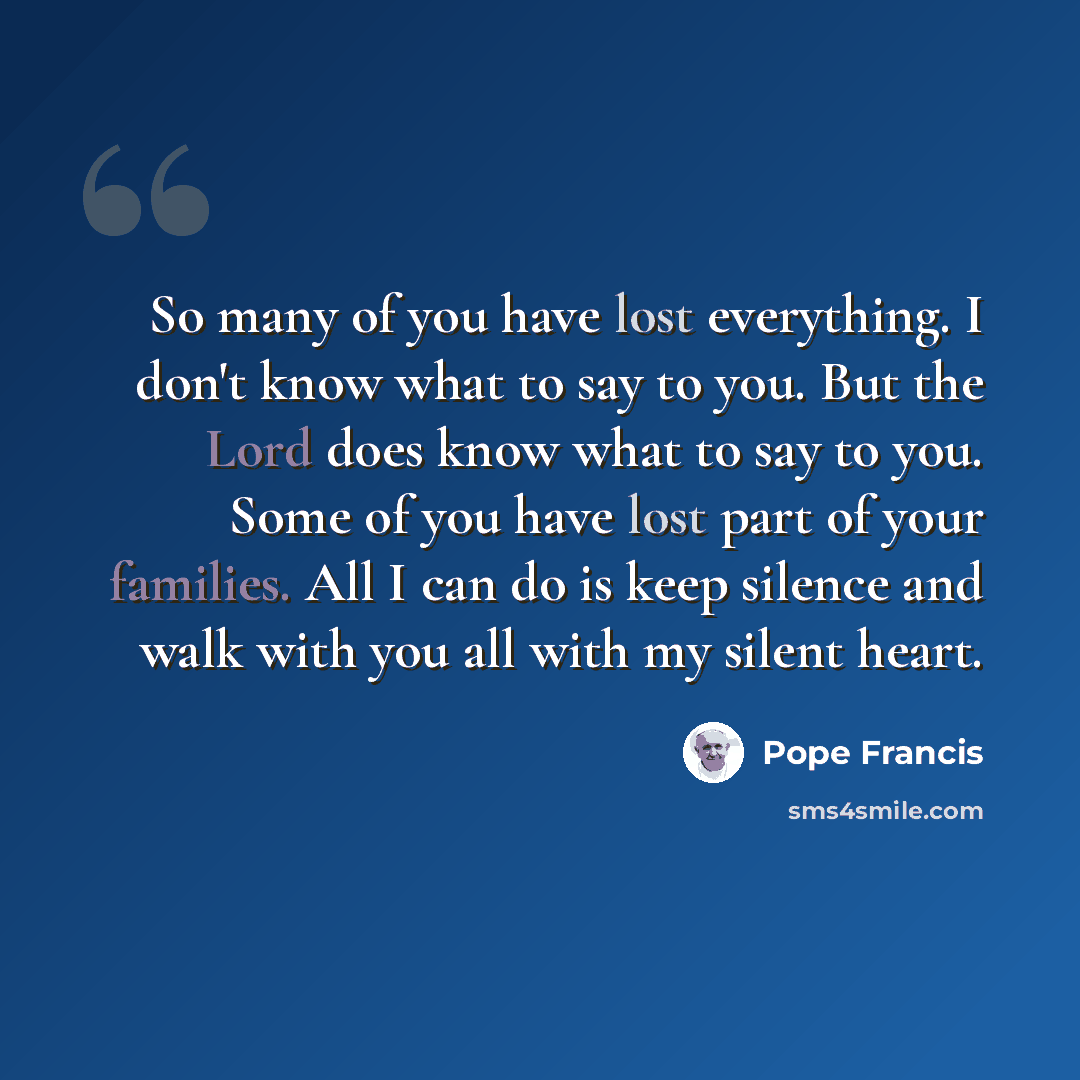 “So many of you have lost everything. I don't know what to say to you. But the Lord does know what to say to you. Some of you have lost part of your families. All I can do is keep silence and walk with you all with my silent heart.” quote by Pope Francis