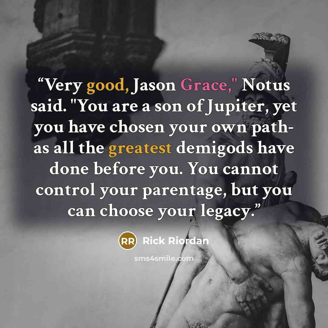 “Very good, Jason Grace," Notus said. "You are a son of Jupiter, yet you have chosen your own path- as all the greatest demigods have done before you. You cannot control your parentage, but you can choose your legacy.” quote by Rick Riordan