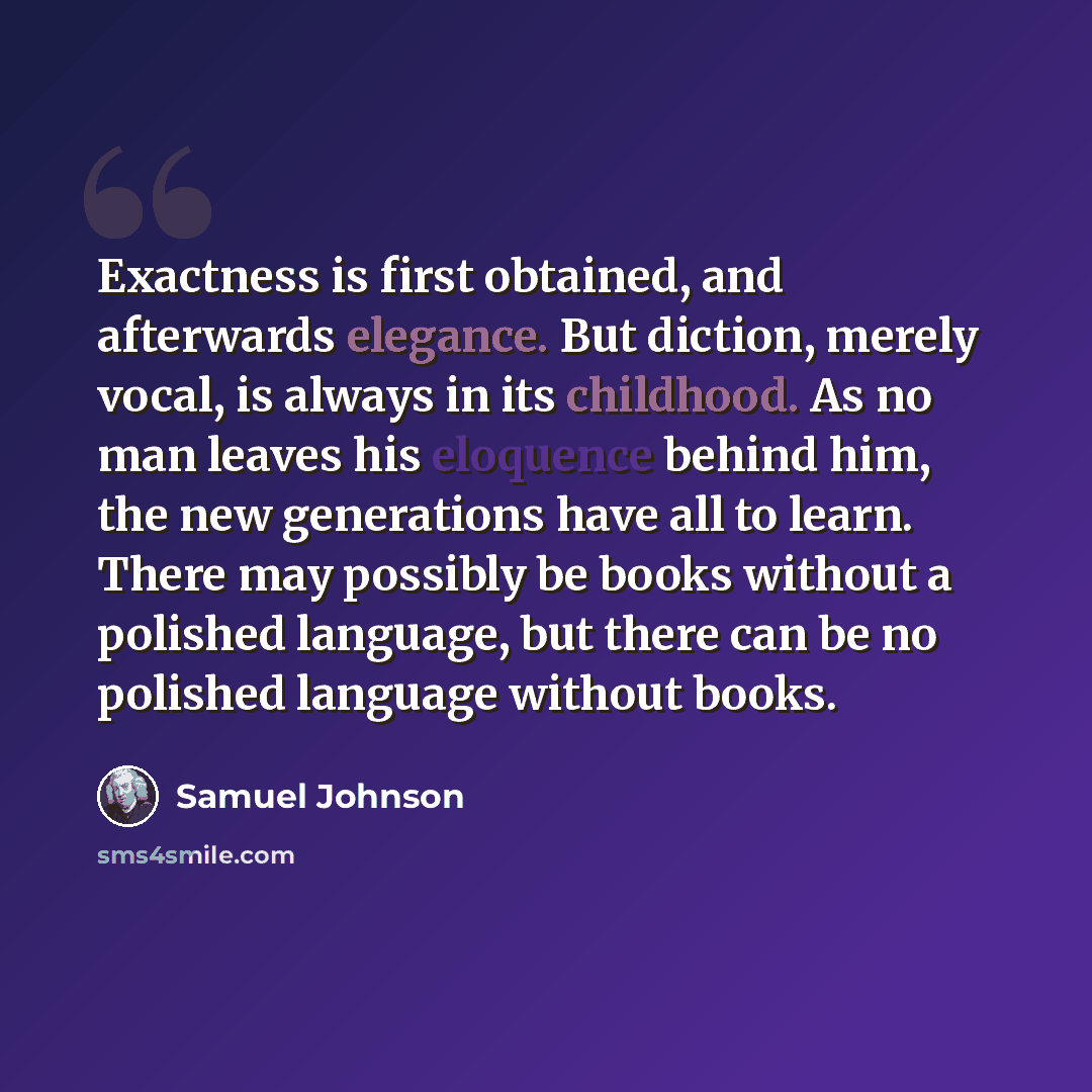 “Exactness is first obtained, and afterwards elegance. But diction, merely vocal, is always in its childhood. As no man leaves his eloquence behind him, the new generations have all to learn. There may possibly be books without a polished language, but there can be no polished language without books.” quote by Samuel Johnson