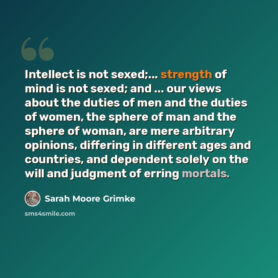 “Intellect is not sexed;... strength of mind is not sexed; and ... our views about the duties of men and the duties of women, the sphere of man and the sphere of woman, are mere arbitrary opinions, differing in different ages and countries, and dependent solely on the will and judgment of erring…” quote by Sarah Moore Grimke