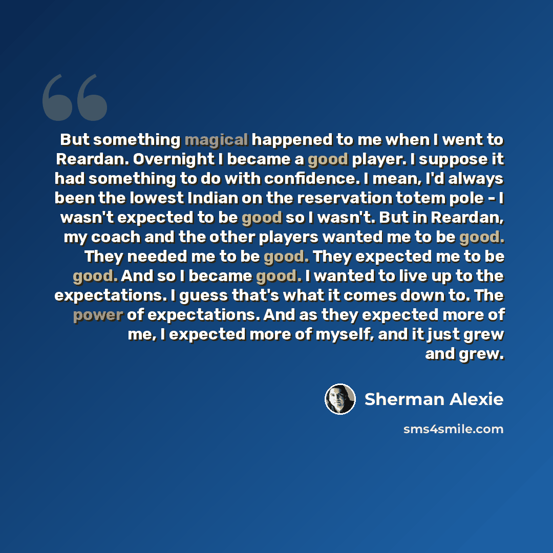 “But something magical happened to me when I went to Reardan. Overnight I became a good player. I suppose it had something to do with confidence. I mean, I'd always been the lowest Indian on the reservation totem pole - I wasn't expected to be good so I wasn't. But in Reardan, my coach and the…” quote by Sherman Alexie