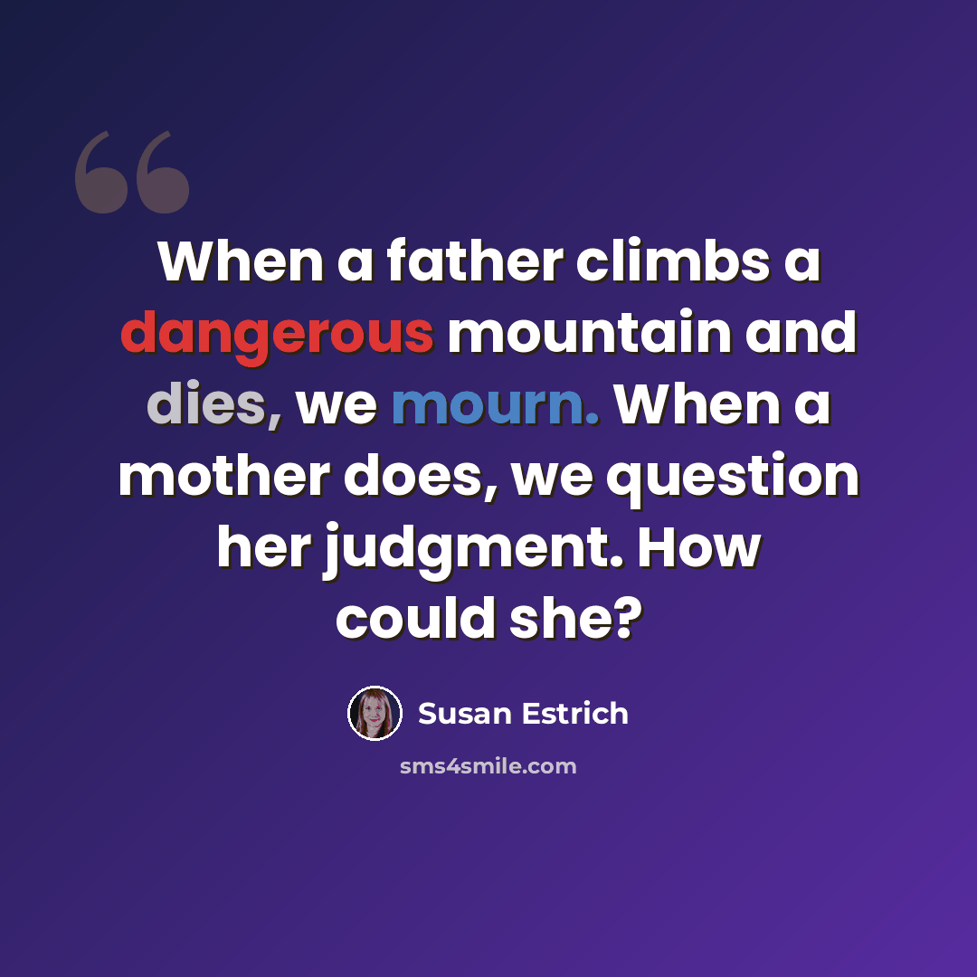 “When a father climbs a dangerous mountain and dies, we mourn. When a mother does, we question her judgment. How could she?” quote by Susan Estrich
