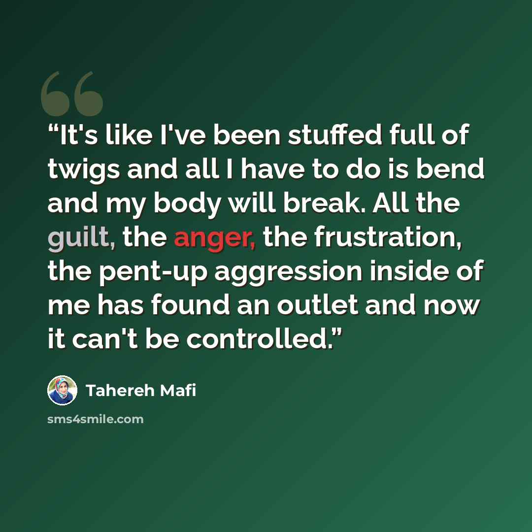 “It's like I've been stuffed full of twigs and all I have to do is bend and my body will break. All the guilt, the anger, the frustration, the pent-up aggression inside of me has found an outlet and now it can't be controlled.” quote by Tahereh Mafi