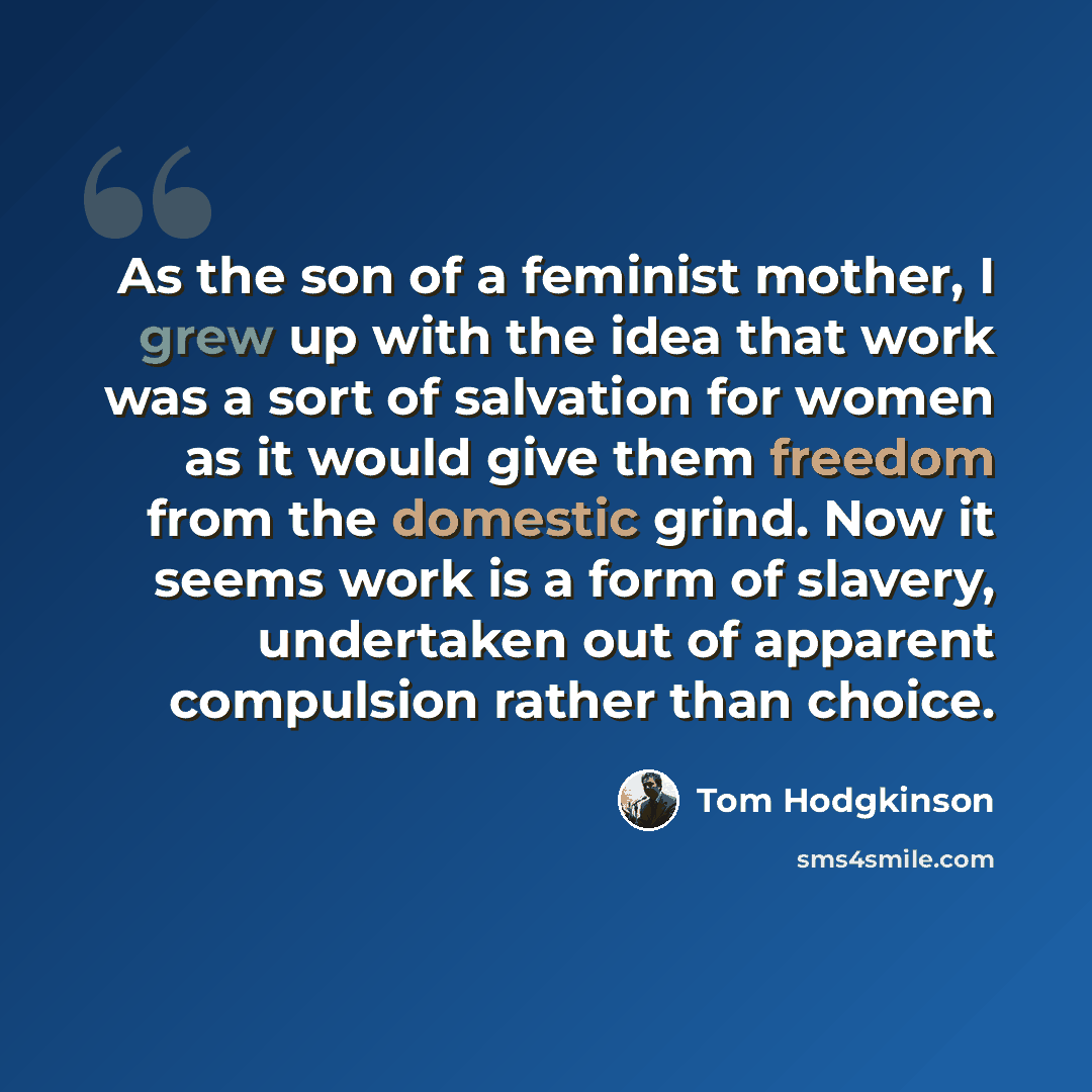“As the son of a feminist mother, I grew up with the idea that work was a sort of salvation for women as it would give them freedom from the domestic grind. Now it seems work is a form of slavery, undertaken out of apparent compulsion rather than choice.” quote by Tom Hodgkinson
