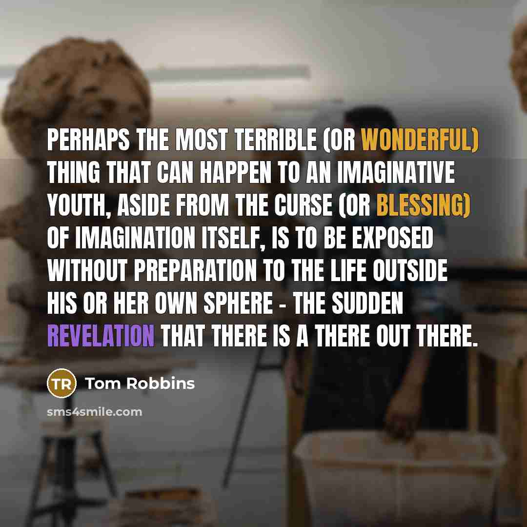 “Perhaps the most terrible (or wonderful) thing that can happen to an imaginative youth, aside from the curse (or blessing) of imagination itself, is to be exposed without preparation to the life outside his or her own sphere - the sudden revelation that there is a there out there.” quote by Tom Robbins