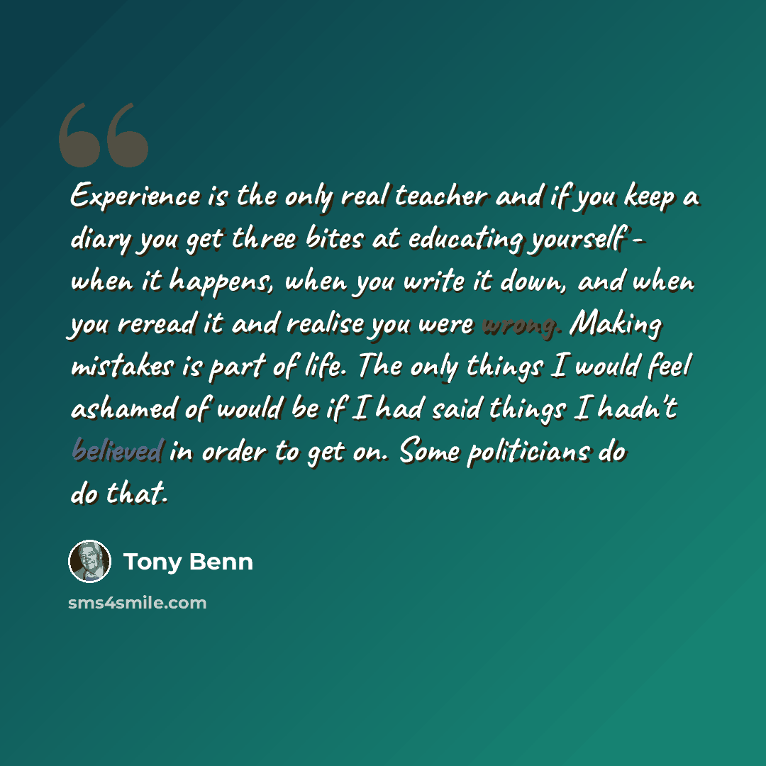 “Experience is the only real teacher and if you keep a diary you get three bites at educating yourself - when it happens, when you write it down, and when you reread it and realise you were wrong. Making mistakes is part of life. The only things I would feel ashamed of would be if I had said things…” quote by Tony Benn