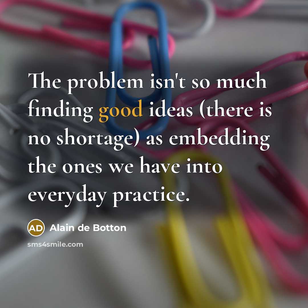 “The problem isn't so much finding good ideas (there is no shortage) as embedding the ones we have into everyday practice.” quote by Alain de Botton