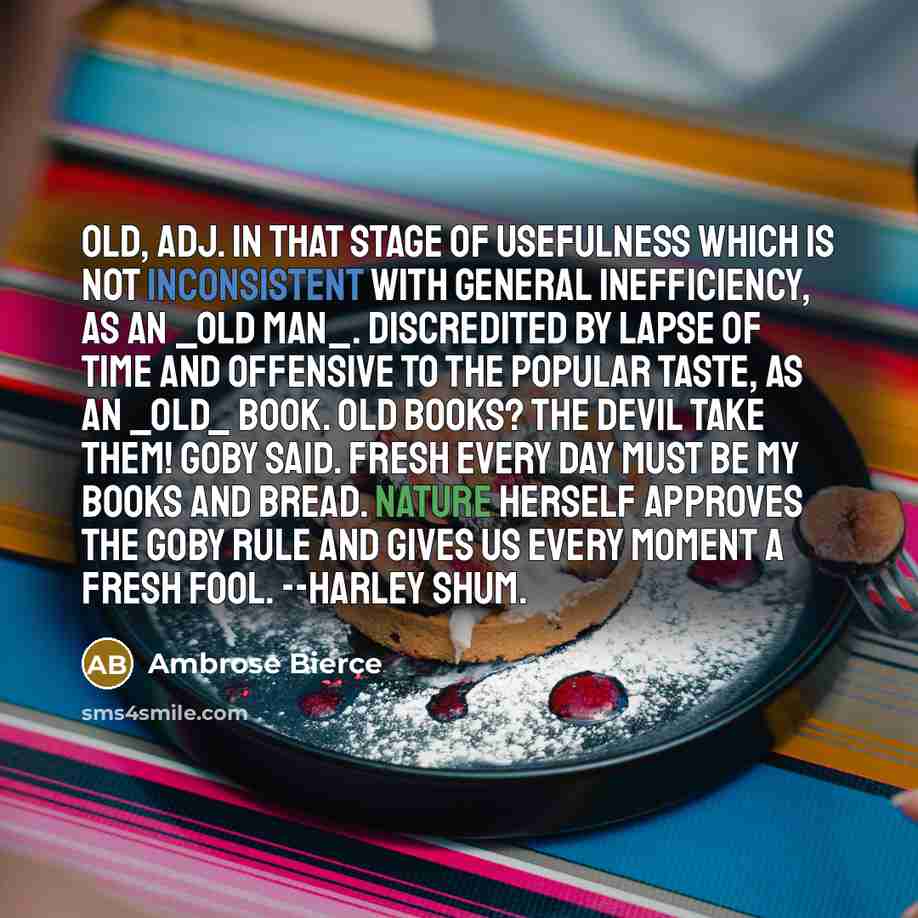 “OLD, adj. In that stage of usefulness which is not inconsistent with general inefficiency, as an _old man_. Discredited by lapse of time and offensive to the popular taste, as an _old_ book. Old books? The devil take them! Goby said. Fresh every day must be my books and bread. Nature herself…” quote by Ambrose Bierce
