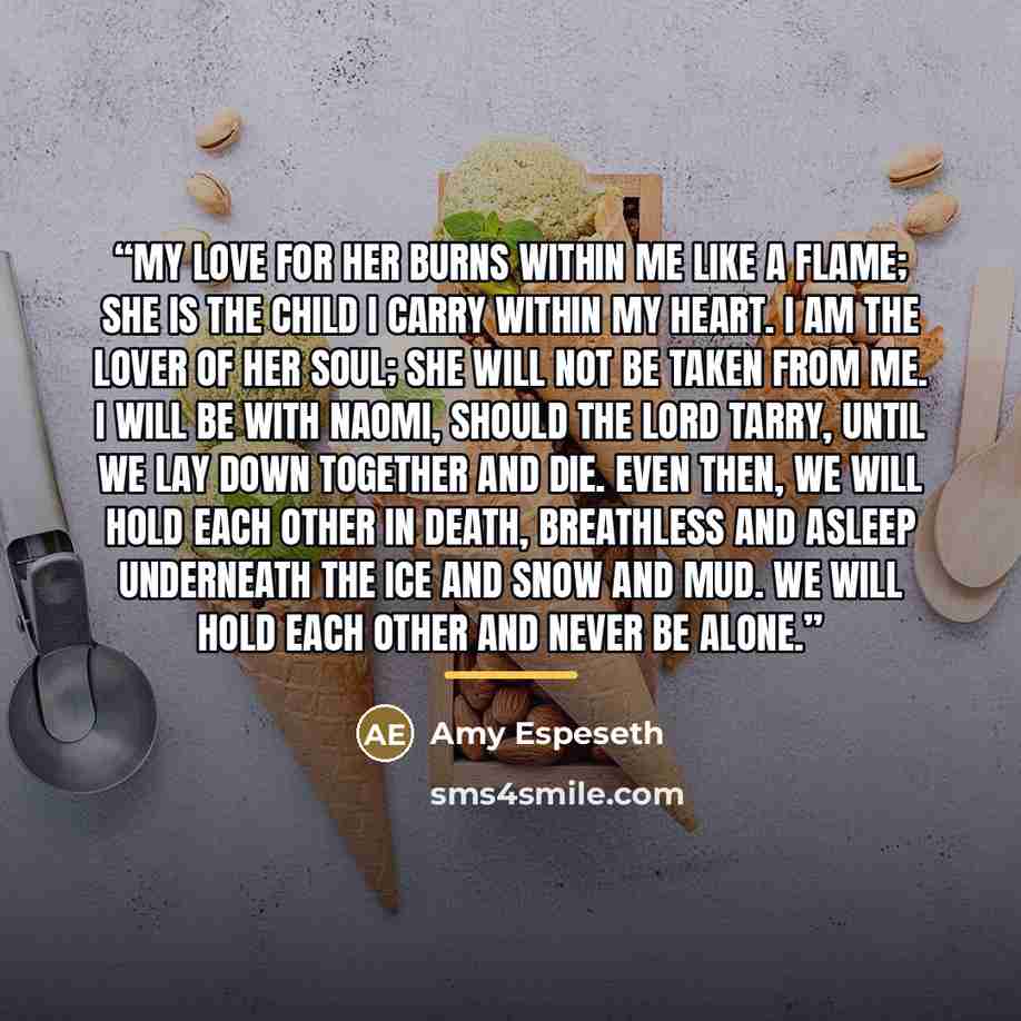 “My love for her burns within me like a flame; she is the child I carry within my heart. I am the lover of her soul; she will not be taken from me. I will be with Naomi, should the Lord tarry, until we lay down together and die. Even then, we will hold each other in death, breathless and asleep…” quote by Amy Espeseth
