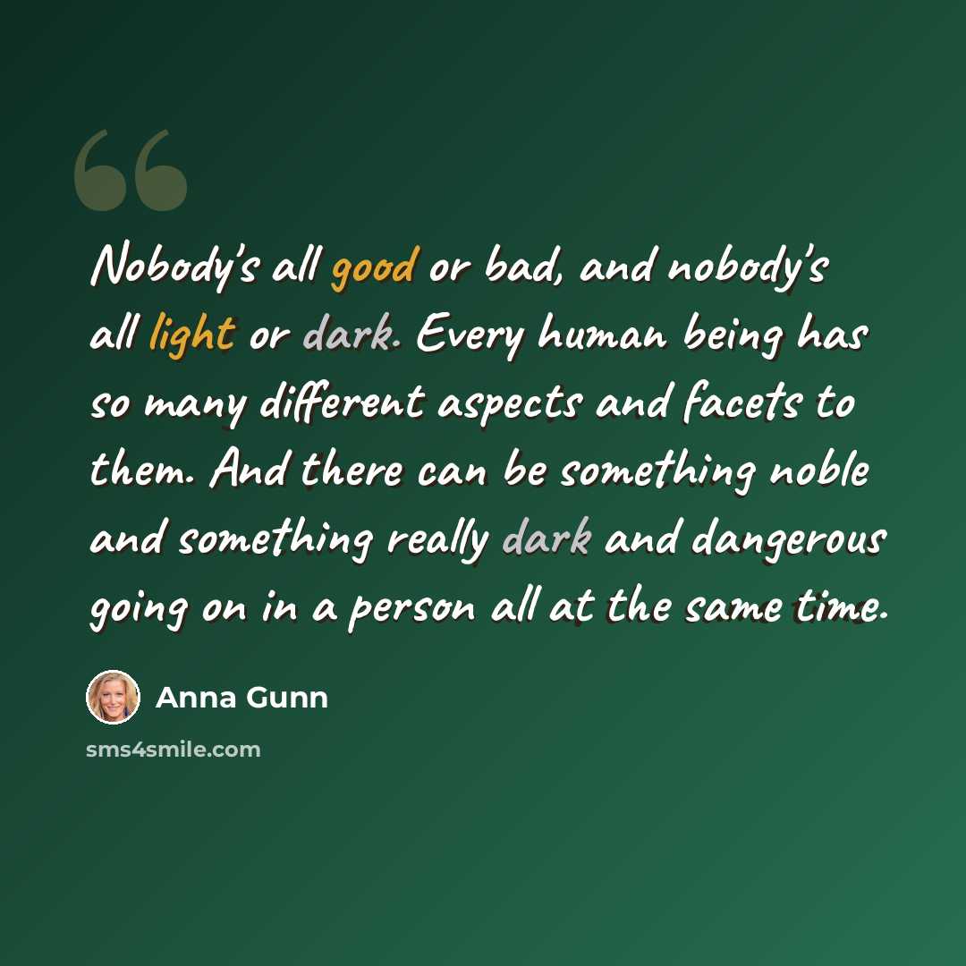 “Nobody's all good or bad, and nobody's all light or dark. Every human being has so many different aspects and facets to them. And there can be something noble and something really dark and dangerous going on in a person all at the same time.” quote by Anna Gunn