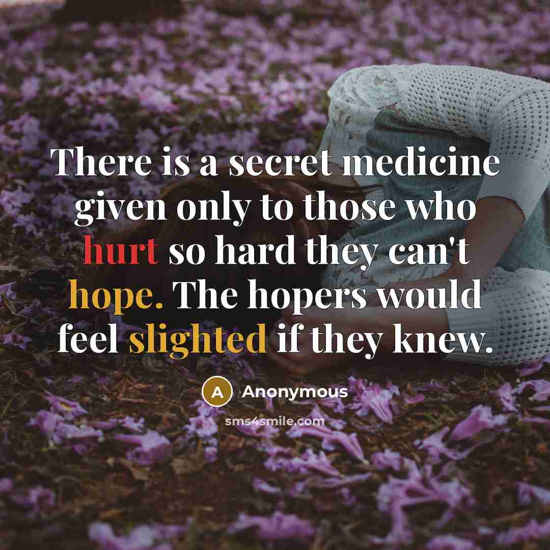 “There is a secret medicine given only to those who hurt so hard they can't hope. The hopers would feel slighted if they knew.” quote by Anonymous
