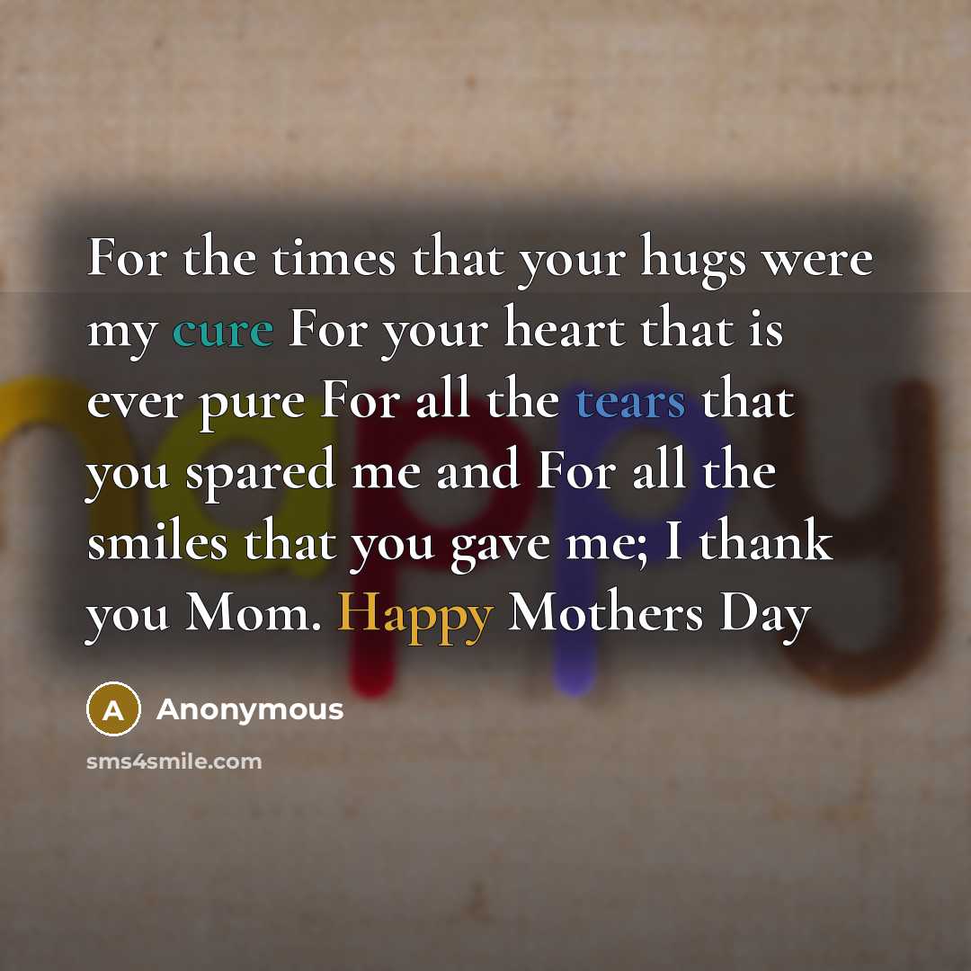 “For the times that your hugs were my cure For your heart that is ever pure For all the tears that you spared me and For all the smiles that you gave me; I thank you Mom. Happy Mothers Day” quote by Anonymous