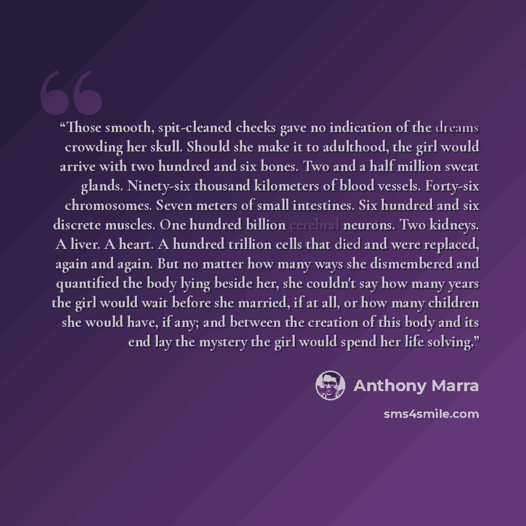 “Those smooth, spit-cleaned cheeks gave no indication of the dreams crowding her skull. Should she make it to adulthood, the girl would arrive with two hundred and six bones. Two and a half million sweat glands. Ninety-six thousand kilometers of blood vessels. Forty-six chromosomes. Seven meters of…” quote by anthony marra