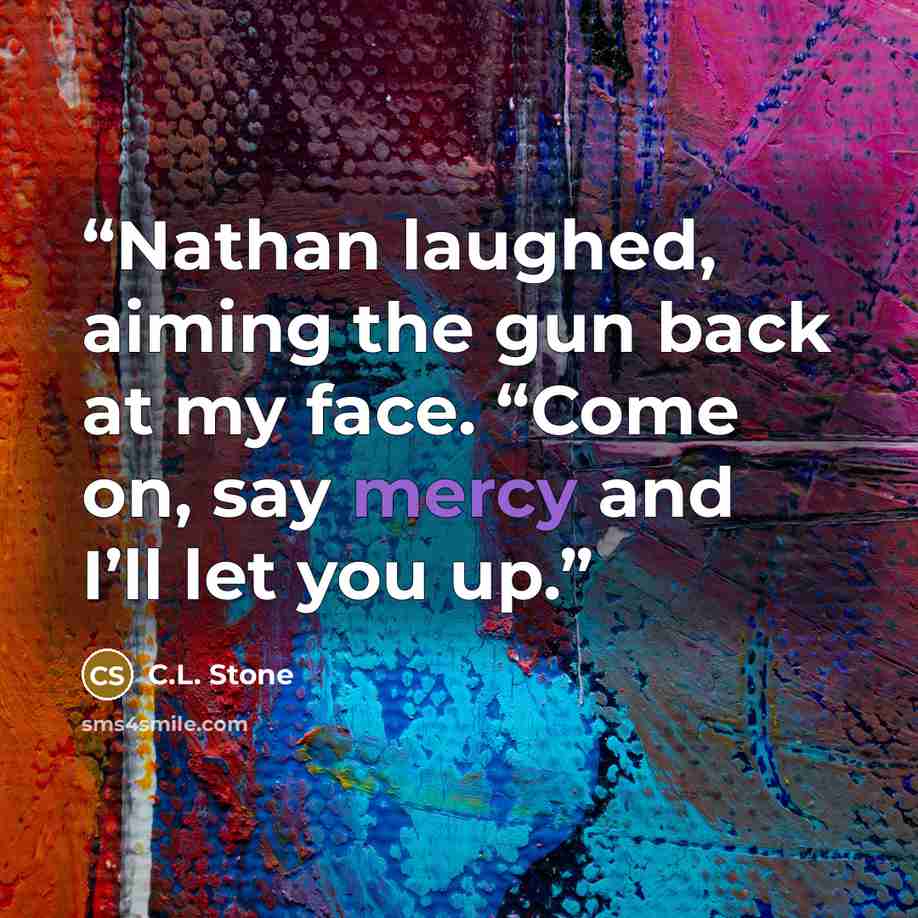 “Nathan laughed, aiming the gun back at my face. “Come on, say mercy and I’ll let you up.” quote by C.L. Stone
