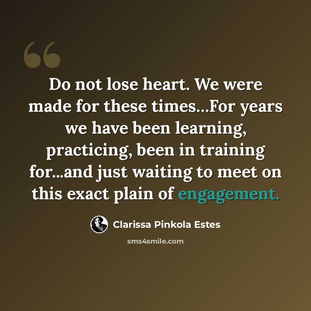 “Do not lose heart. We were made for these times…For years we have been learning, practicing, been in training for...and just waiting to meet on this exact plain of engagement.” quote by Clarissa Pinkola Estes