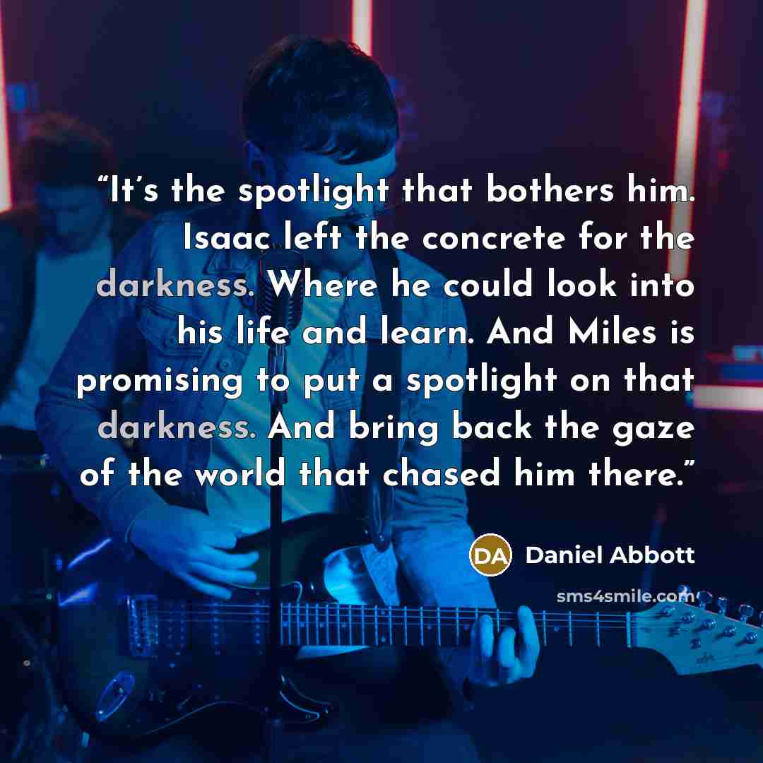 “It’s the spotlight that bothers him. Isaac left the concrete for the darkness. Where he could look into his life and learn. And Miles is promising to put a spotlight on that darkness. And bring back the gaze of the world that chased him there.” quote by Daniel Abbott