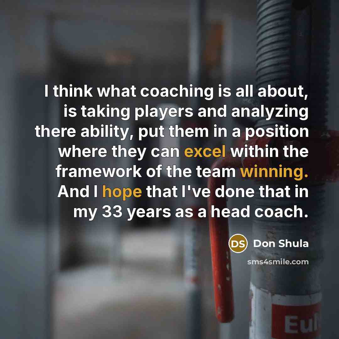 “I think what coaching is all about, is taking players and analyzing there ability, put them in a position where they can excel within the framework of the team winning. And I hope that I've done that in my 33 years as a head coach.” quote by Don Shula