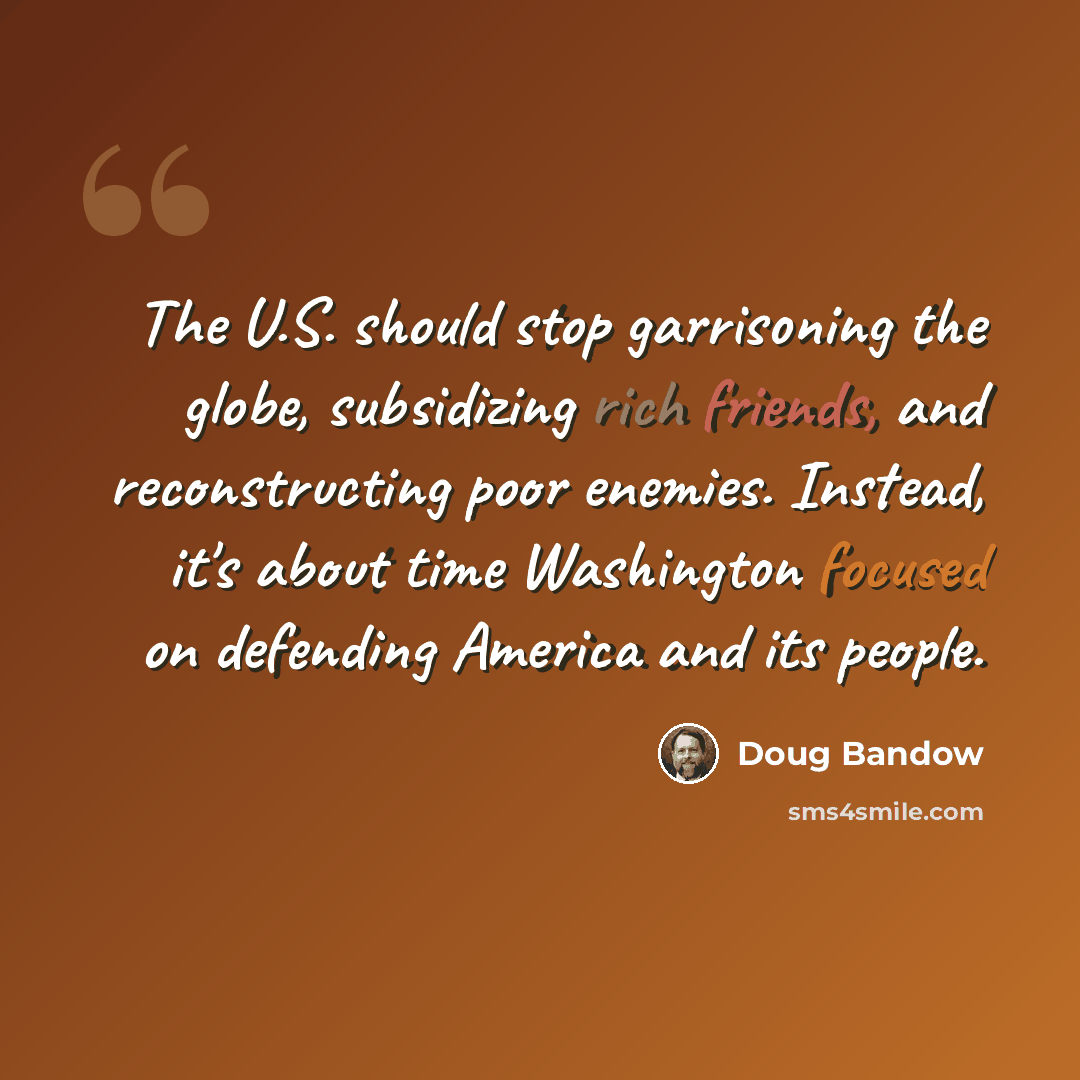 “The U.S. should stop garrisoning the globe, subsidizing rich friends, and reconstructing poor enemies. Instead, it's about time Washington focused on defending America and its people.” quote by Doug Bandow