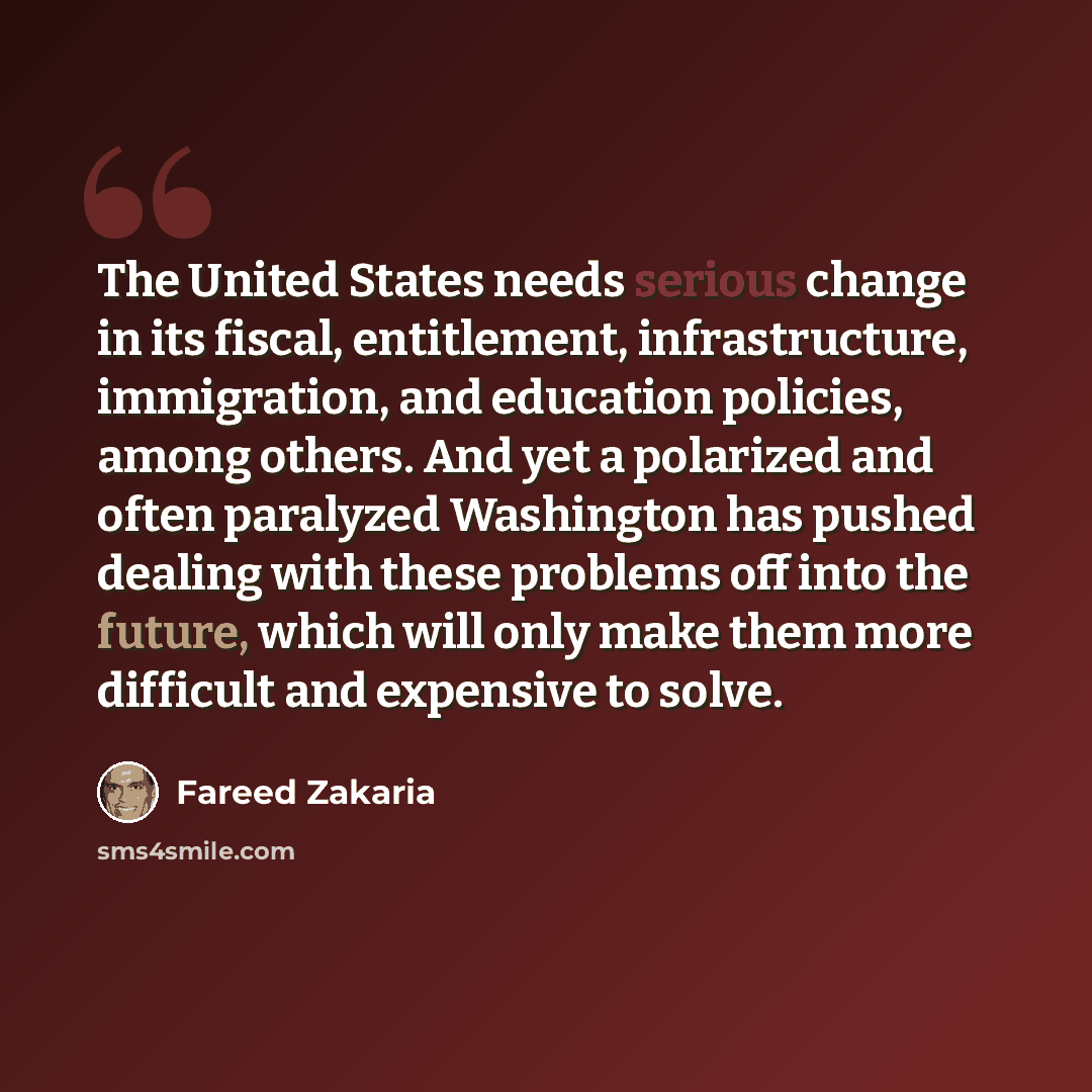 “The United States needs serious change in its fiscal, entitlement, infrastructure, immigration, and education policies, among others. And yet a polarized and often paralyzed Washington has pushed dealing with these problems off into the future, which will only make them more difficult and…” quote by Fareed Zakaria