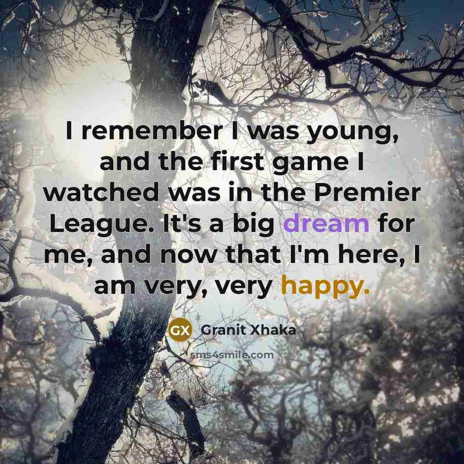 “I remember I was young, and the first game I watched was in the Premier League. It's a big dream for me, and now that I'm here, I am very, very happy.” quote by Granit Xhaka