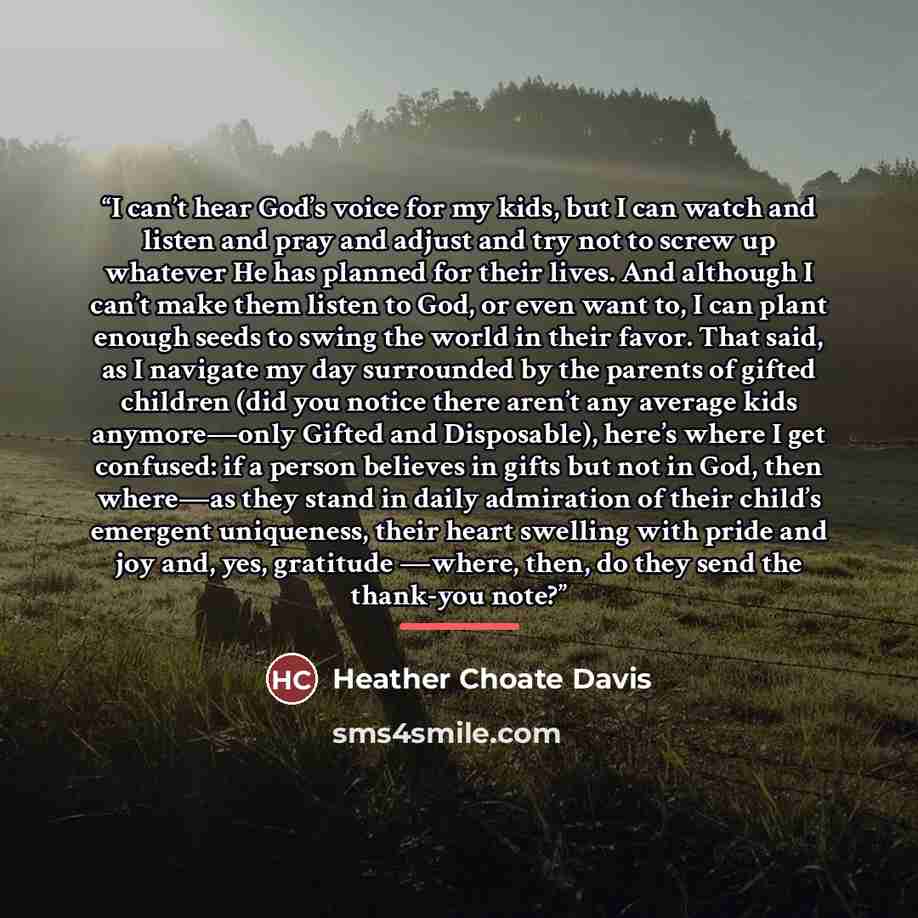 “I can’t hear God’s voice for my kids, but I can watch and listen and pray and adjust and try not to screw up whatever He has planned for their lives. And although I can’t make them listen to God, or even want to, I can plant enough seeds to swing the world in their favor. That said, as I navigate…” quote by Heather Choate Davis