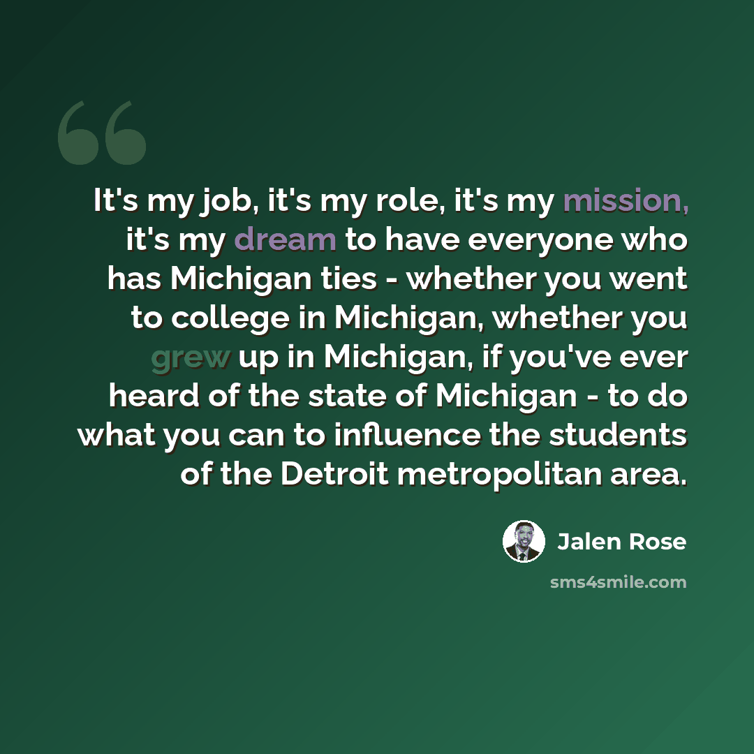 “It's my job, it's my role, it's my mission, it's my dream to have everyone who has Michigan ties - whether you went to college in Michigan, whether you grew up in Michigan, if you've ever heard of the state of Michigan - to do what you can to influence the students of the Detroit metropolitan area.” quote by Jalen Rose