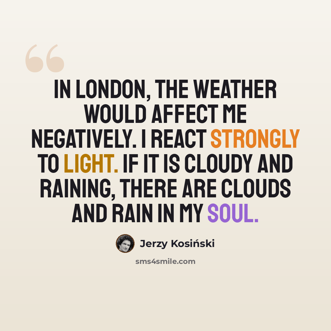 “In London, the weather would affect me negatively. I react strongly to light. If it is cloudy and raining, there are clouds and rain in my soul.” quote by Jerzy Kosinski