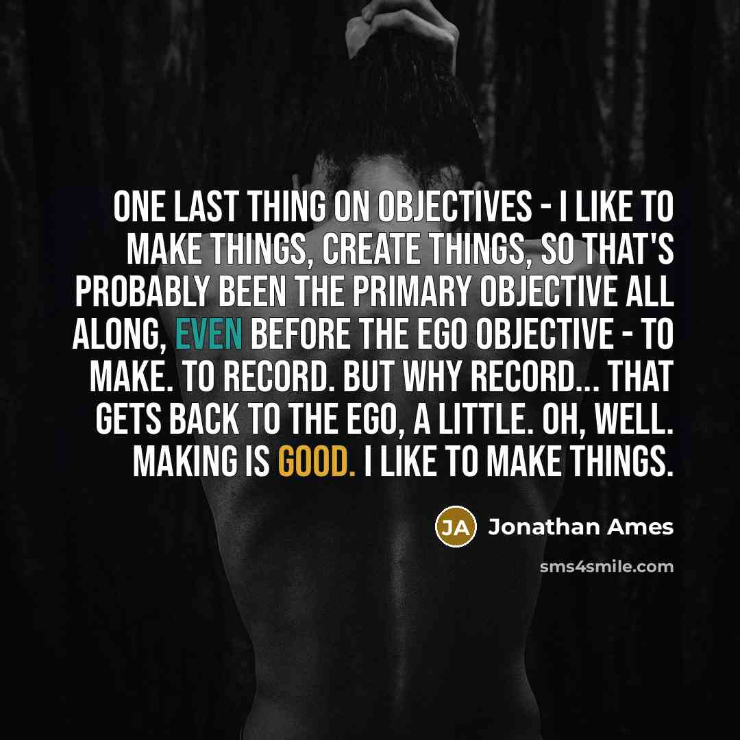 “One last thing on objectives - I like to make things, create things, so that's probably been the primary objective all along, even before the ego objective - to make. To record. But why record... that gets back to the ego, a little. Oh, well. Making is good. I like to make things.” quote by Jonathan Ames