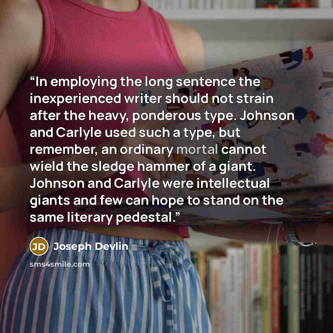 “In employing the long sentence the inexperienced writer should not strain after the heavy, ponderous type. Johnson and Carlyle used such a type, but remember, an ordinary mortal cannot wield the sledge hammer of a giant. Johnson and Carlyle were intellectual giants and few can hope to stand on the…” quote by Joseph Devlin