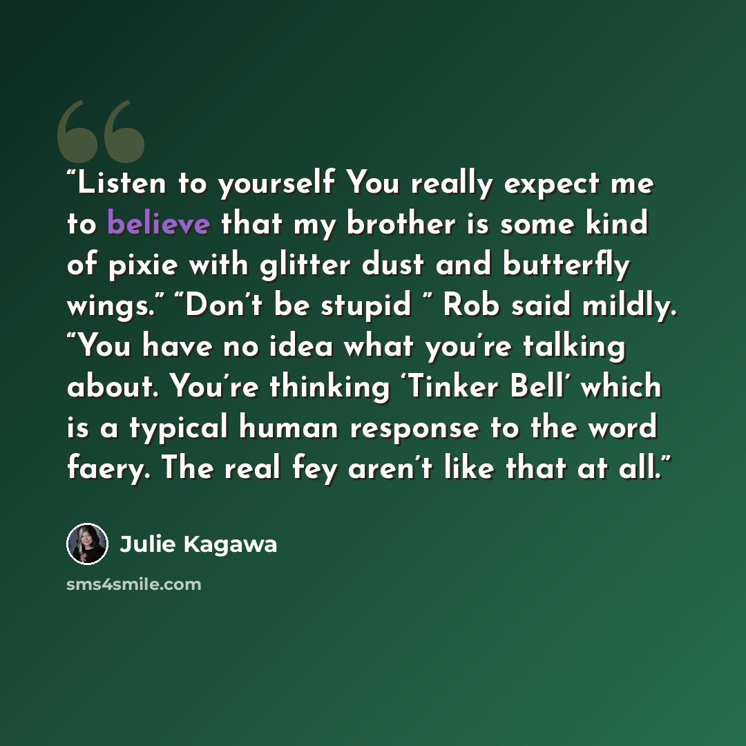 “Listen to yourself You really expect me to believe that my brother is some kind of pixie with glitter dust and butterfly wings.” “Don’t be stupid ” Rob said mildly. “You have no idea what you’re talking about. You’re thinking ‘Tinker Bell’ which is a typical human response to the word faery. The…” quote by Julie Kagawa