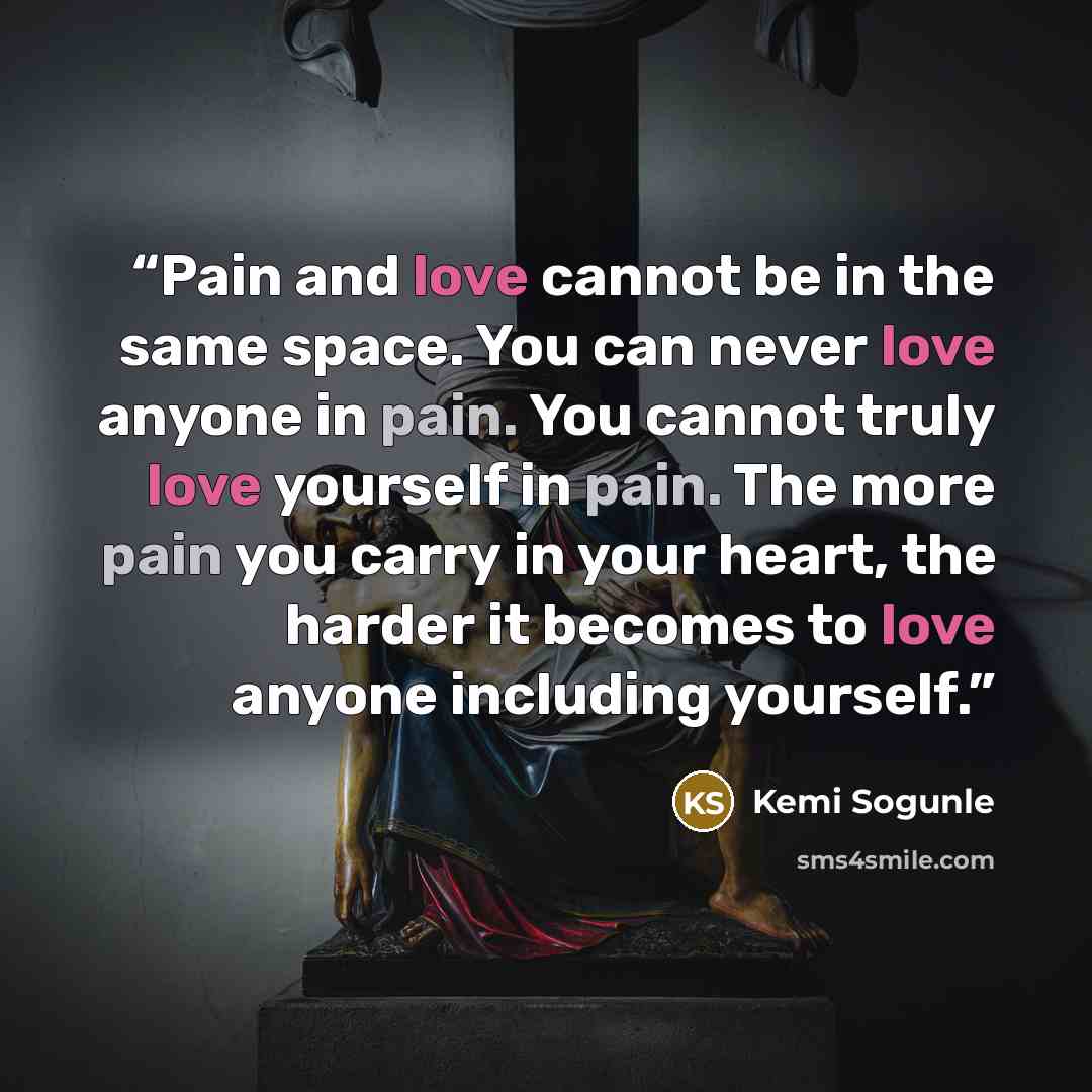 “Pain and love cannot be in the same space. You can never love anyone in pain. You cannot truly love yourself in pain. The more pain you carry in your heart, the harder it becomes to love anyone including yourself.” quote by Kemi Sogunle