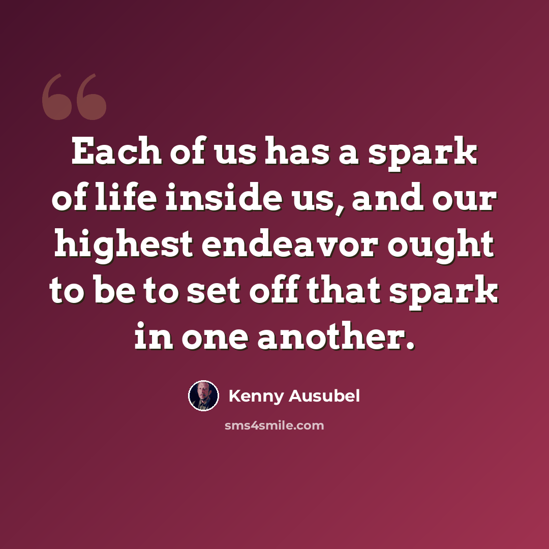 “Each of us has a spark of life inside us, and our highest endeavor ought to be to set off that spark in one another.” quote by Kenny Ausubel