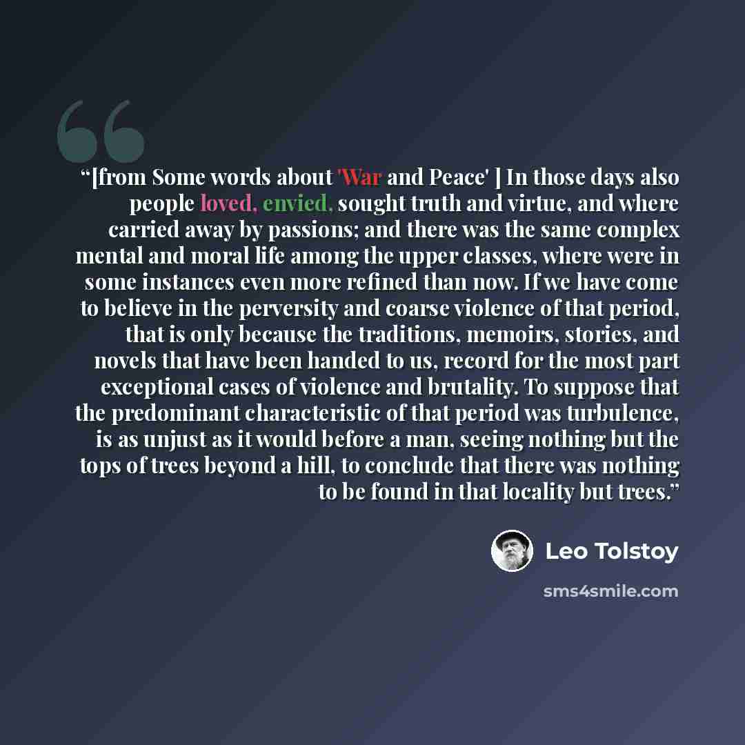 “[from Some words about 'War and Peace' ] In those days also people loved, envied, sought truth and virtue, and where carried away by passions; and there was the same complex mental and moral life among the upper classes, where were in some instances even more refined than now. If we have come to…” quote by Leo Tolstoy