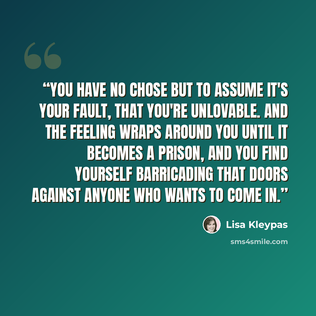 “You have no chose but to assume it's your fault, that you're unlovable. And the feeling wraps around you until it becomes a prison, and you find yourself barricading that doors against anyone who wants to come in.” quote by lisa kleypas