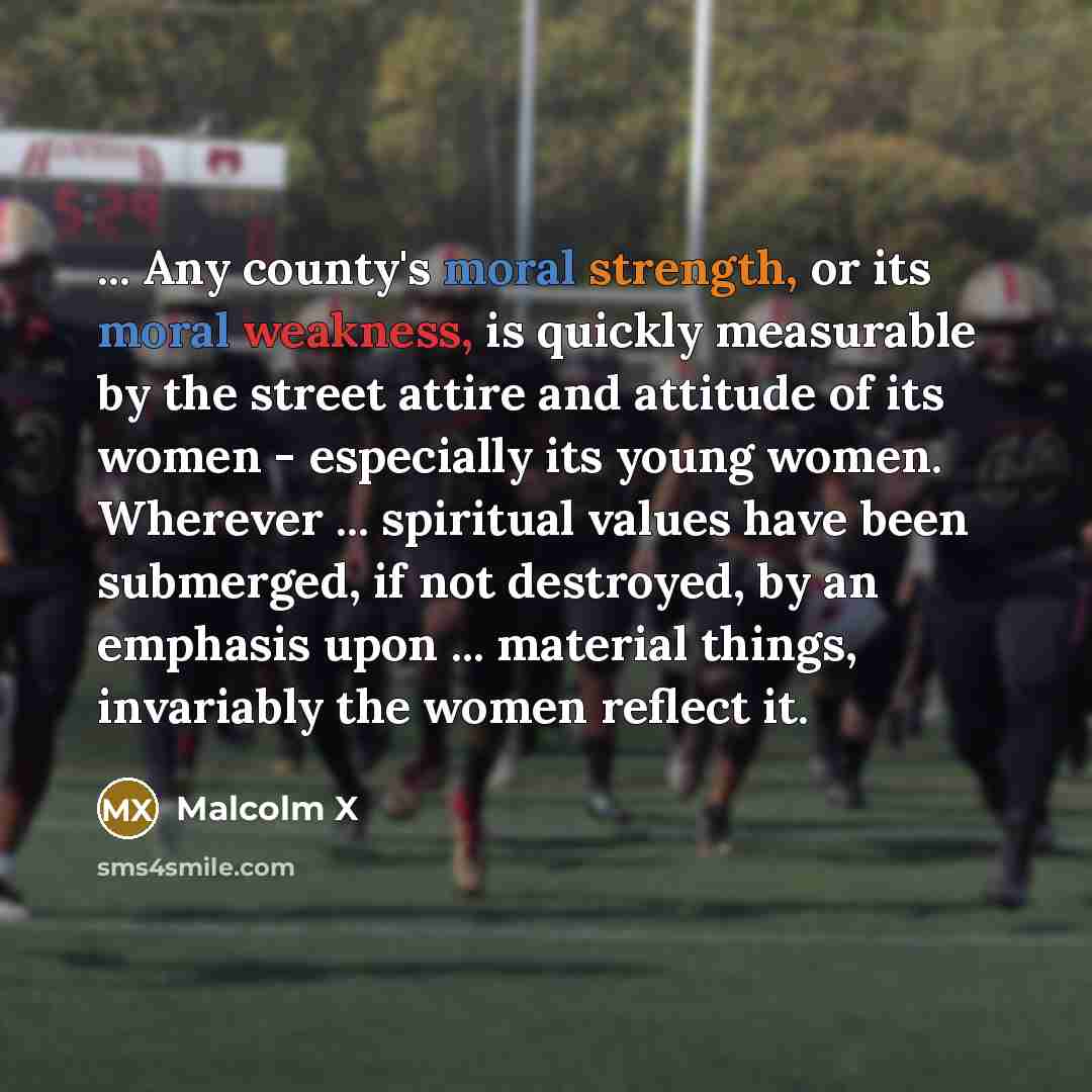 “... Any county's moral strength, or its moral weakness, is quickly measurable by the street attire and attitude of its women - especially its young women. Wherever ... spiritual values have been submerged, if not destroyed, by an emphasis upon ... material things, invariably the women reflect it.” quote by Malcolm X
