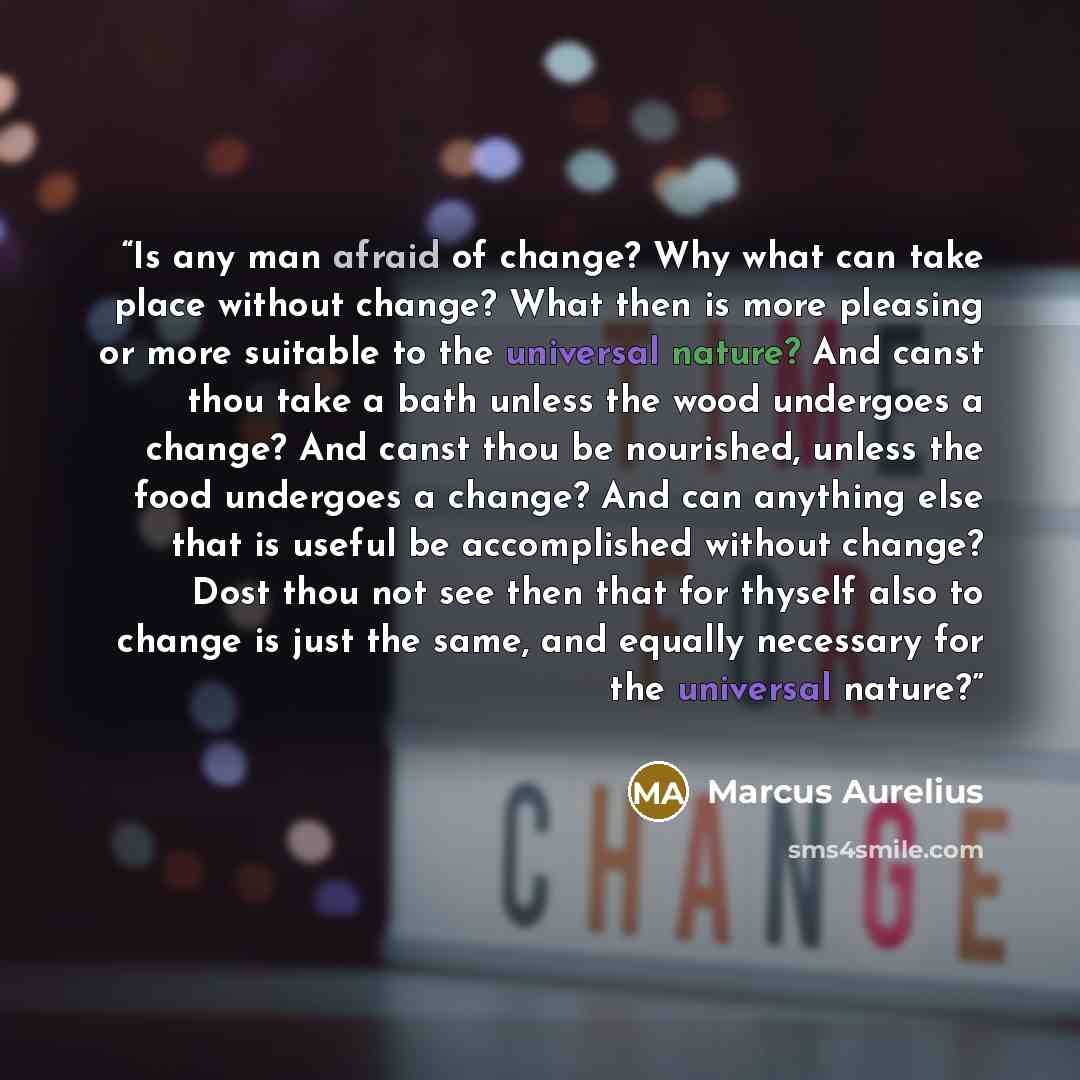 “Is any man afraid of change? Why what can take place without change? What then is more pleasing or more suitable to the universal nature? And canst thou take a bath unless the wood undergoes a change? And canst thou be nourished, unless the food undergoes a change? And can anything else that is…” quote by Marcus Aurelius